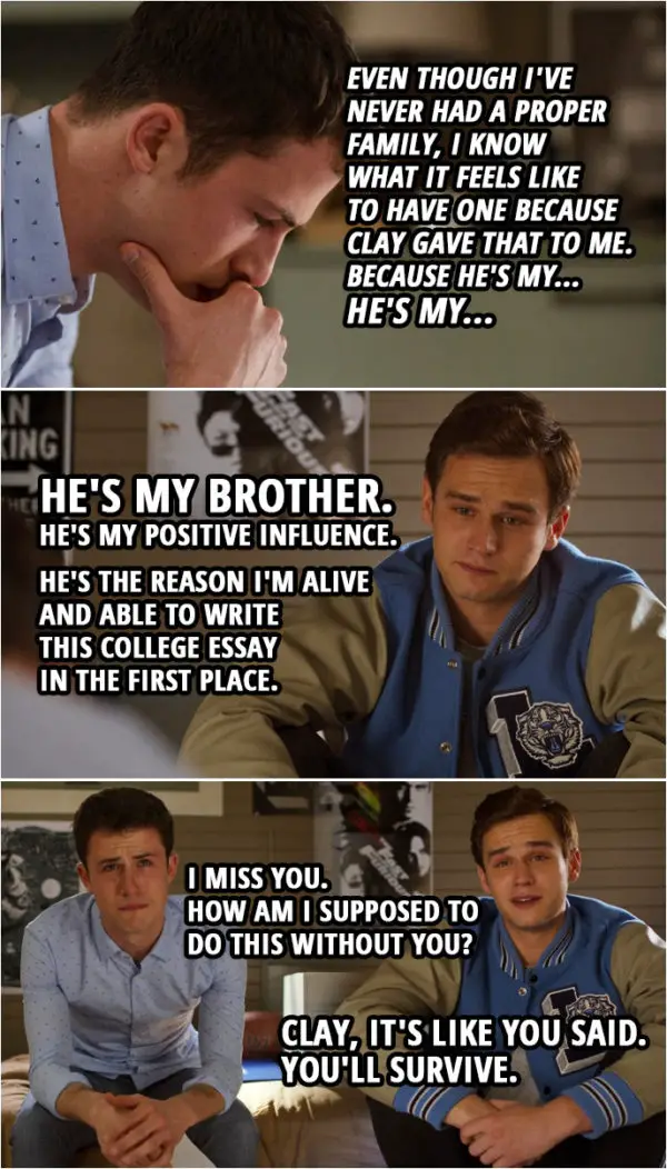 Quote from 13 Reasons Why 4x10 | (Clay is reading Justin's college essay and imagines he's with him in the room...) Clay Jensen: "I didn't really grow up with much positivity in my life. And if I had influences around me, they were definitely bad. My mother was a drug addict. Her revolving door of boyfriends, mostly drug addicts too. I had a best friend I used to look up to, but then he hurt people close to me, and now he's dead." Jesus, Justin, talk about dark. Justin Foley: Just... keep going. Clay Jensen: "There was a time in my life I truly had nothing but the clothes on my back and the regret for the people I'd hurt. And then a person came into my life. A person named Clay Jensen." You wrote about me? Justin Foley: They, uh... They said to write about a positive influence in your life. Clay Jensen: "Even when I was puking all over his room, he was there. He's always been there, which is why even though I've never had a proper family, I know what it feels like to have one because Clay gave that to me. Because he's my... He's my..." Justin Foley: "He's my brother. He's my positive influence. He's the reason I'm alive and able to write this college essay in the first place." Clay Jensen: I miss you. How am I supposed to do this without you? Justin Foley: Clay, it's like you said. You'll survive.