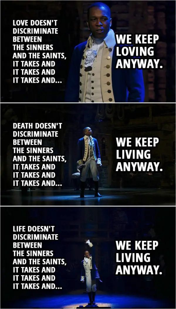 Quote from Hamilton (An American Musical) | Aaron Burr: Love doesn't discriminate between the sinners and the saints, it takes and it takes and it takes and we keep loving anyway. Death doesn't discriminate between the sinners and the saints, it takes and it takes and it takes and we keep living anyway. We rise and we fall and we break and we make our mistakes. And if there's a reason I'm still alive when everyone who loves me has died I'm willing to wait for it. Aaron Burr (& Company): Life doesn't discriminate between the sinners and the saints, it takes and it takes and it takes and we keep living anyway, we rise and we fall and we break and we make our mistakes. And if there's a reason I'm still alive when so many have died, then I'm willin' to— Wait for it...