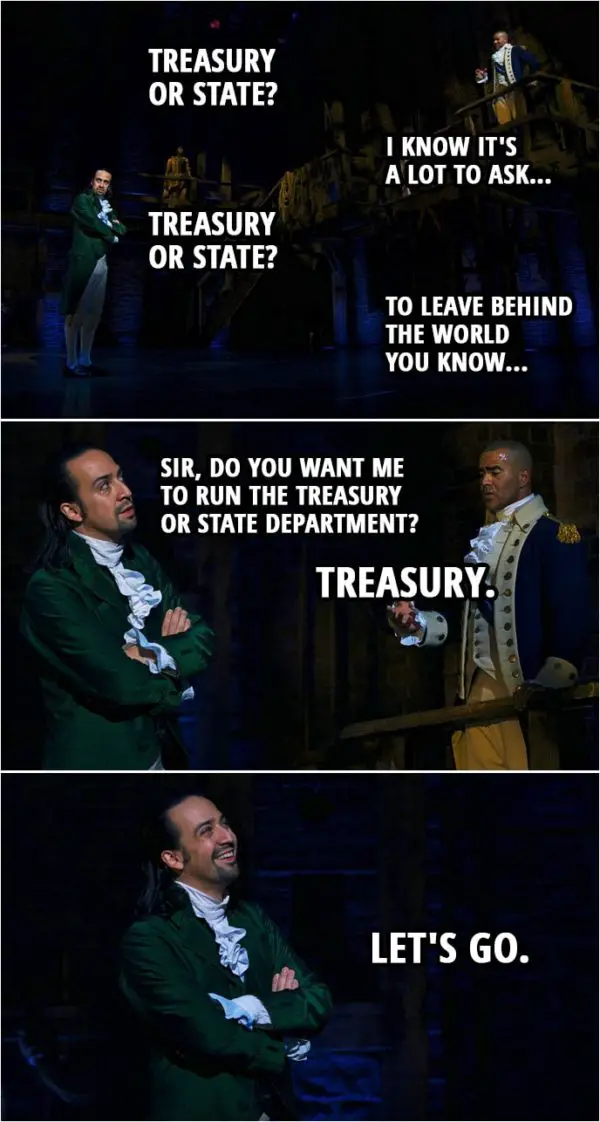 Quote from Hamilton (An American Musical) | George Washington: They are asking me to lead. I am doing the best I can to get the people that I need, I'm asking you to be my right hand man. Alexander Hamilton: Treasury or State? George Washington: I know it's a lot to ask... Alexander Hamilton: Treasury or State? George Washington: To leave behind the world you know... Alexander Hamilton: Sir, do you want me to run the Treasury or State department? George Washington: Treasury. Alexander Hamilton: Let's go.