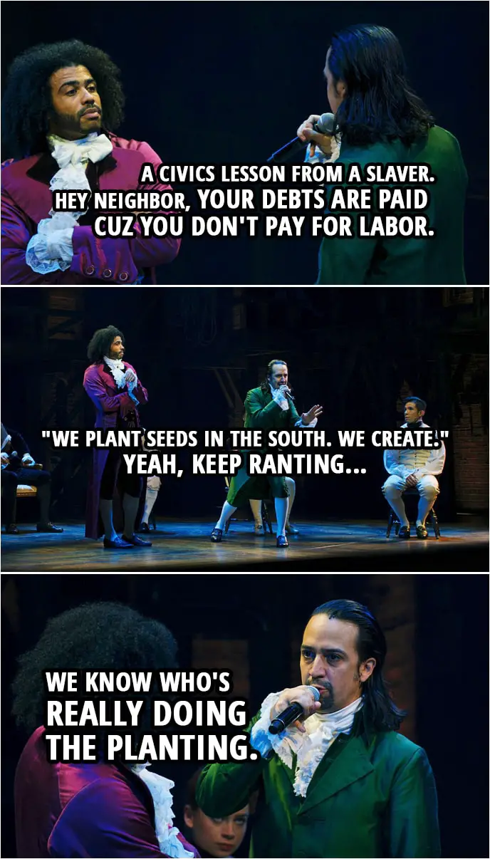 Quote from Hamilton (An American Musical) | Alexander Hamilton (to Jefferson): A civics lesson from a slaver. Hey neighbor, your debts are paid cuz you don't pay for labor. "We plant seeds in the South. We create." Yeah, keep ranting, we know who's really doing the planting.