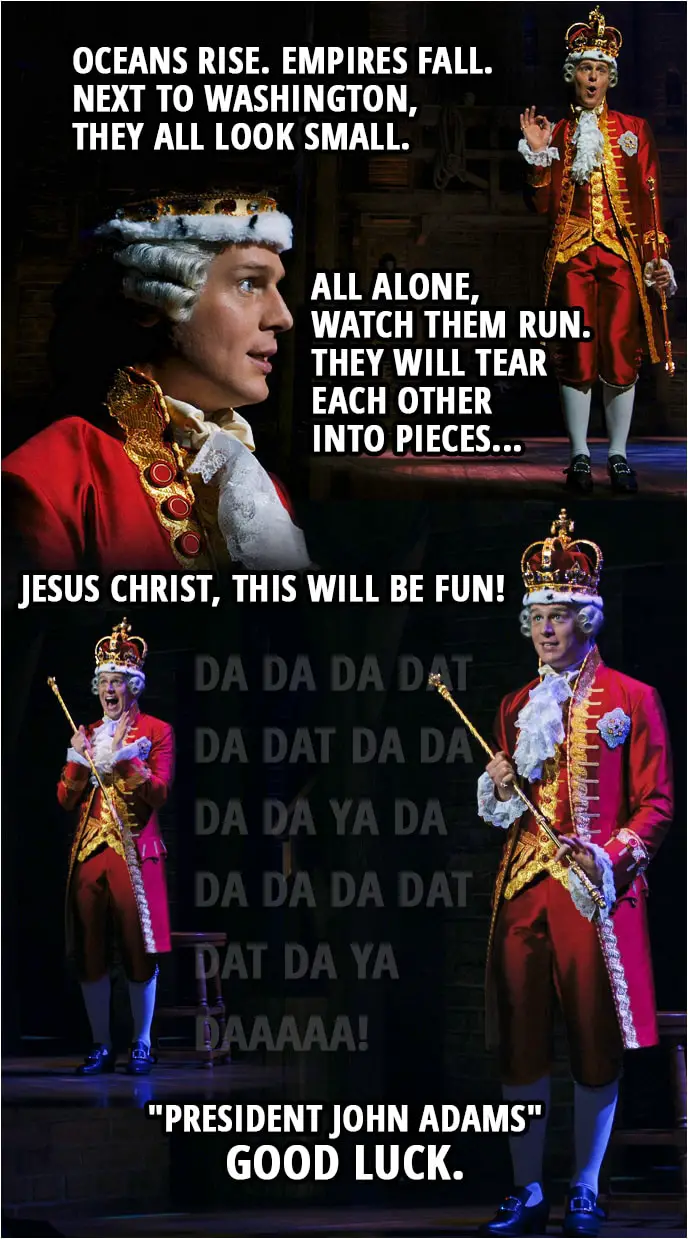 Quote from Hamilton (An American Musical) | King George III: Oceans rise. Empires fall. Next to Washington, they all look small. All alone, watch them run. They will tear each other into pieces, Jesus Christ, this will be fun! Da da da dat da dat da da da da ya da Da da da dat dat da ya daaaaa! "President John Adams" Good Luck.