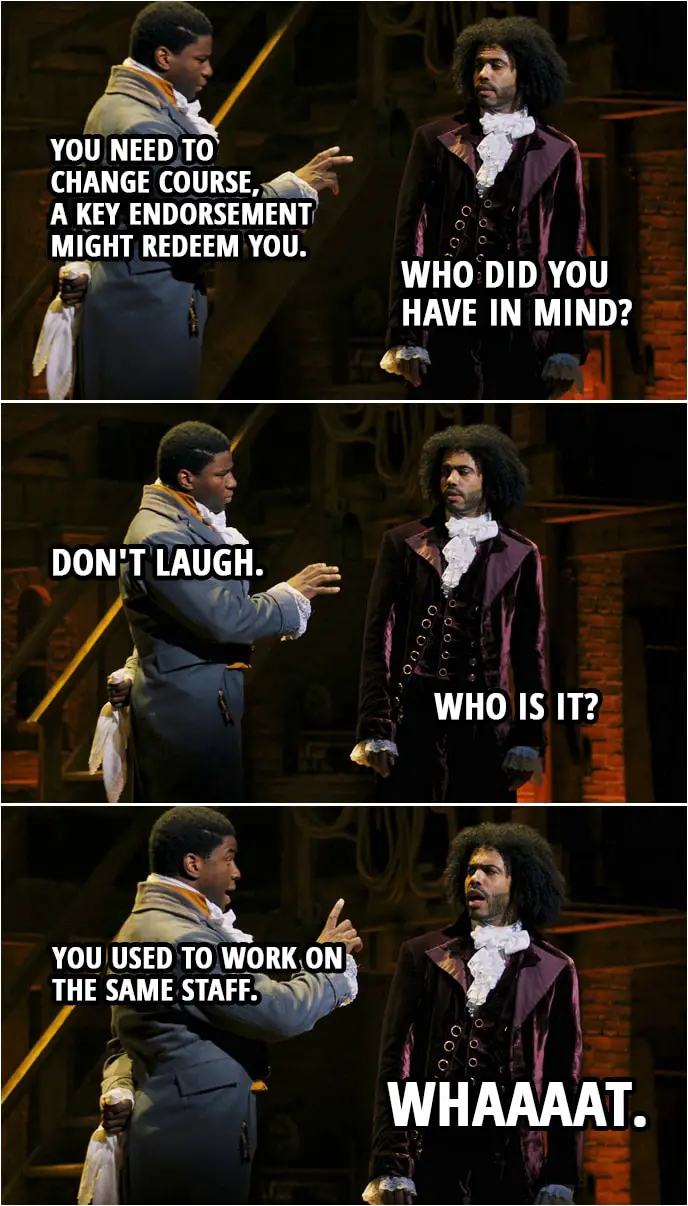 Quote from Hamilton (An American Musical) | James Madison: You need to change course, a key endorsement might redeem you. Thomas Jefferson: Who did you have in mind? James Madison: Don't laugh. Thomas Jefferson: Who is it? James Madison: You used to work on the same staff. Thomas Jefferson: Whaaaat. James Madison: It might be nice, it might be nice to get Hamilton on your side.