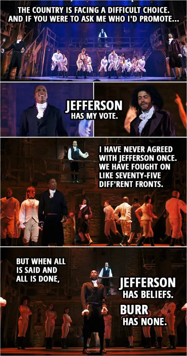 Quote from Hamilton (An American Musical) | Alexander Hamilton: Yo. The people are asking to hear my voice. For the country is facing a difficult choice. And if you were to ask me who I'd promote... Jefferson has my vote. I have never agreed with Jefferson once. We have fought on like seventy-five diff'rent fronts. But when all is said and all is done, Jefferson has beliefs. Burr has none.