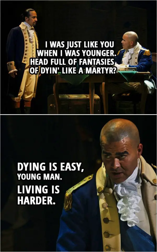 Quote from Hamilton (An American Musical) | George Washington (to Hamilton): It's alright, you want to fight, you've got a hunger. I was just like you when I was younger. Head full of fantasies of dyin' like a martyr? Dying is easy, young man. Living is harder.