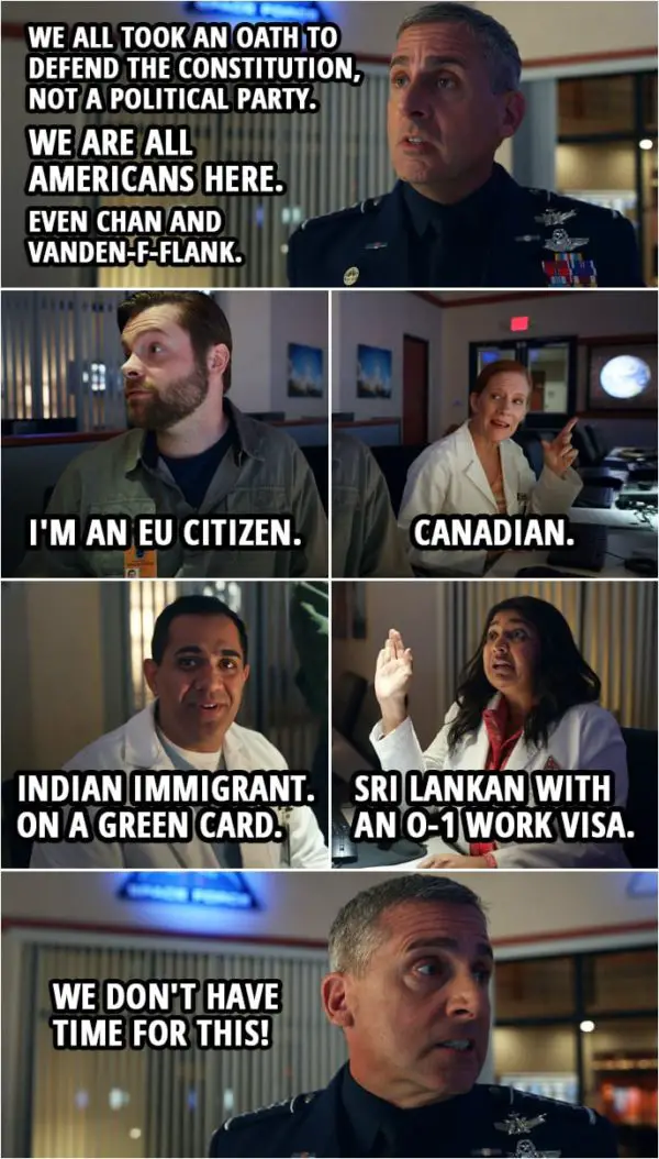 Quote from Space Force 1x02 | Mark Naird: We all took an oath to defend the Constitution, not a political party. We are all Americans here. Even Chan and Vanden-f-flank. Dr. Vandeveld: I'm an EU citizen. Dr. Wolf: Canadian. Dr. Chandreshekar: Indian immigrant. On a green card. Dr. Ranatunga: Sri Lankan with an O-1 work visa. Mark Naird: We don't have time for this!