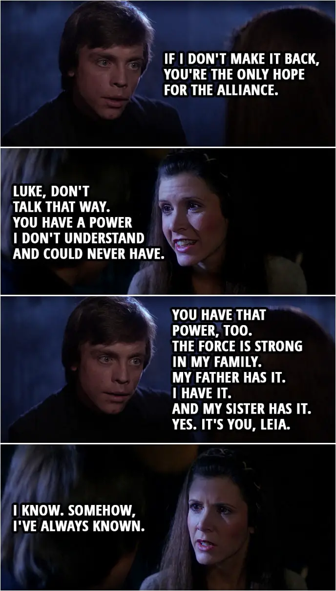 Quote Star Wars: Return of the Jedi (1983, movie) | Luke Skywalker: If I don't make it back, you're the only hope for the Alliance. Leia Organa: Luke, don't talk that way. You have a power I don't understand and could never have. Luke Skywalker: You're wrong, Leia. You have that power, too. In time, you'll learn to use it as I have. The Force is strong in my family. My father has it. I have it. And my sister has it. Yes. It's you, Leia. Leia Organa: I know. Somehow, I've always known.