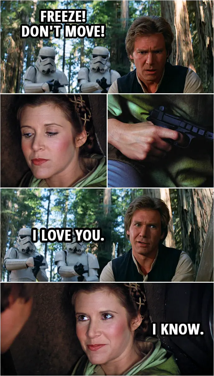 Quote Star Wars: Return of the Jedi (1983, movie) | Stormtroopers: Freeze! Don't move! (Leia shows Han she has a blaster the stormtroppers don't see...) Han Solo: I love you. Leia Organa: I know.