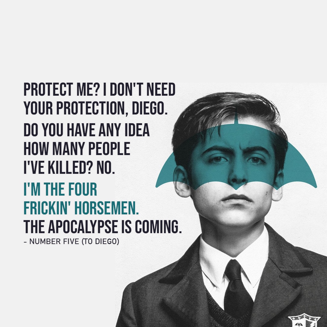 One of the best quotes by Number Five from The Umbrella Academy | "Protect me? I don't need your protection, Diego. Do you have any idea how many people I've killed? No. I'm the Four frickin' Horsemen. The apocalypse is coming." (Five - Ep. 1x04)