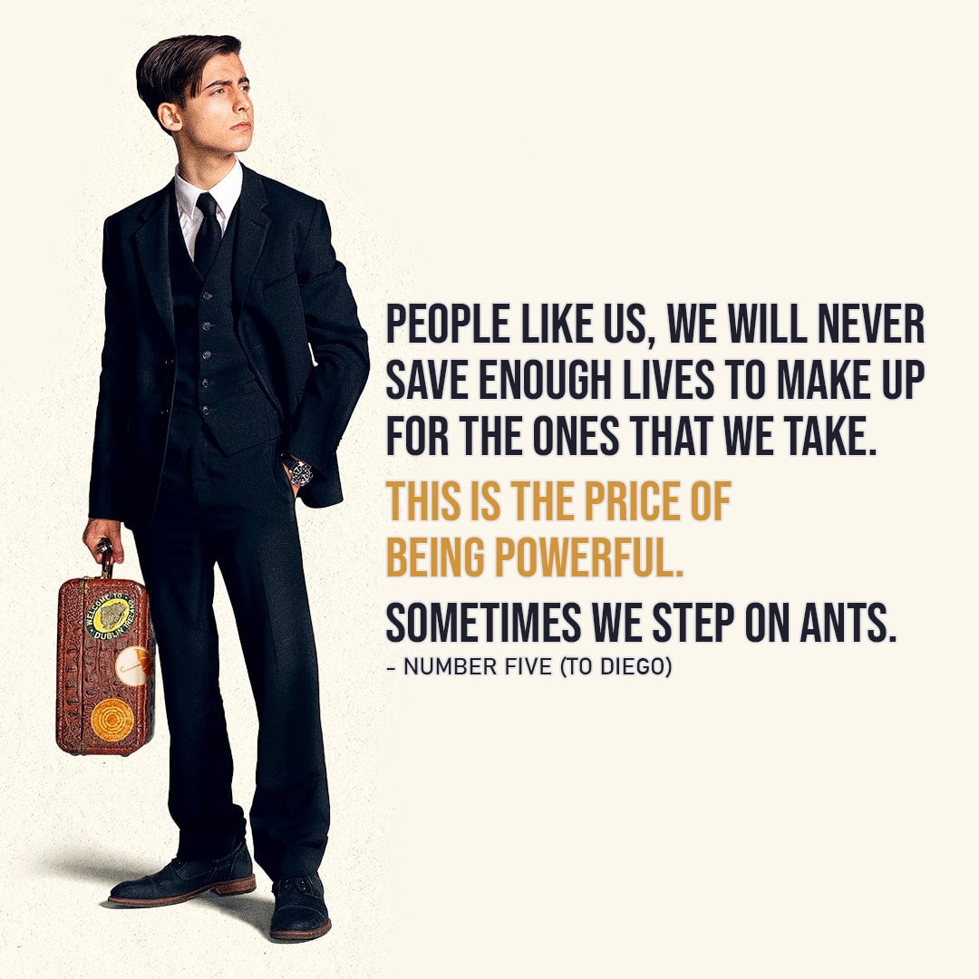 One of the best quotes by Number Five from The Umbrella Academy | "People like us, we will never save enough lives to make up for the ones that we take. This is the price of being powerful. Sometimes we step on ants." (Five - Ep. 3x07)