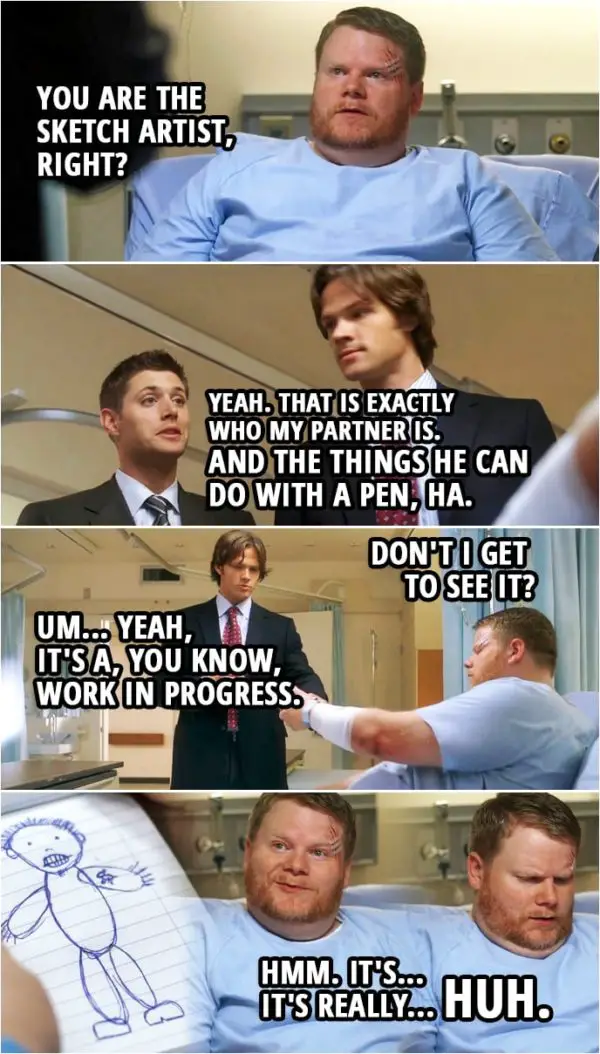 Quote from Supernatural 3x05 | Kyle: You are the sketch artist, right? Sam Winchester: Um... Dean Winchester: Absolutely. Sam Winchester: Yeah. Dean Winchester: Yeah. That is exactly who my partner is. And the things he can do with a pen, ha. (Later...) Kyle: Don't I get to see it? Sam Winchester: Uh... Ha. Yeah, yeah. Um... Yeah, it's a, you know, work in progress. Kyle: Hmm. It's... It's really... Huh. (Outside...) Dean Winchester: Boy, this is a piece of, uh, art. Really. Sam Winchester: Yeah, like you could've done it better.