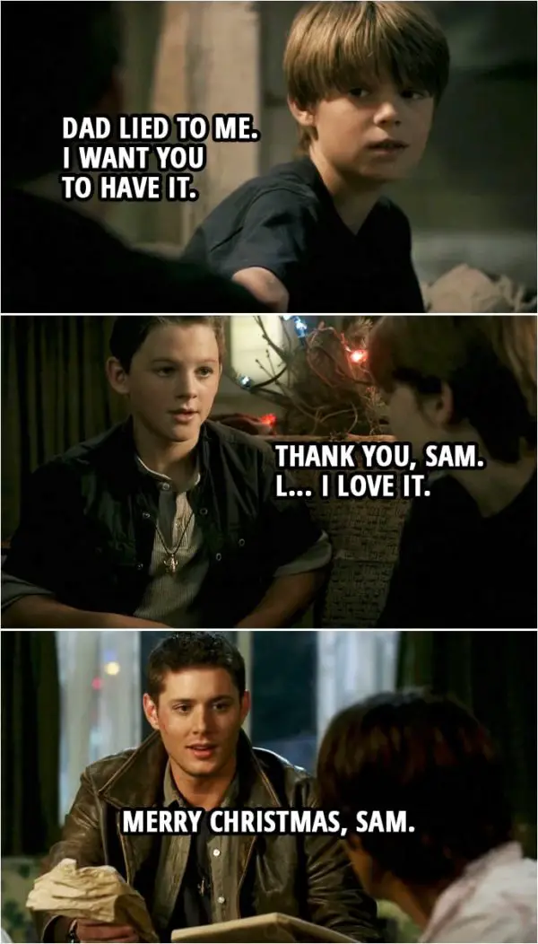 Quote from Supernatural 3x08 | (Flashback to little Sam and Dean... Sam gifts Dean the iconic necklace) Sam Winchester: Here. Take this. Dean Winchester: No. No, that's for dad. Sam Winchester: Dad lied to me. I want you to have it. Dean Winchester: Are you sure? Sam Winchester: I'm sure. Dean Winchester: Thank you, Sam. L... I love it.