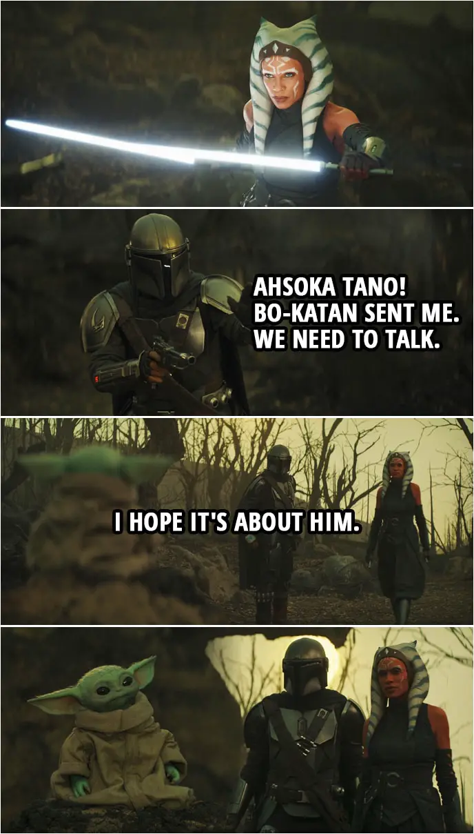 Quote from The Mandalorian 2x05 | Din Djarin: Ahsoka Tano! Bo-Katan sent me. We need to talk. (Ahsoka sees, and most likely also senses, Baby Yoda) Ahsoka Tano: I hope it's about him.