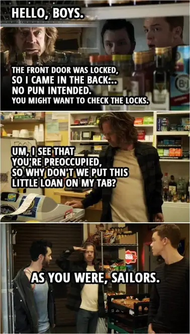 Quote from Shameless 2x08 | (Frank finds Ian and Mickey in the storage room... 😉 ) Frank Gallagher: Hello, boys. The front door was locked, so I came in the back... no pun intended. You might want to check the locks. (Goes to shop as usual) Um, I see that you're preoccupied, so why don't we put this little loan on my tab? As you were, sailors.
