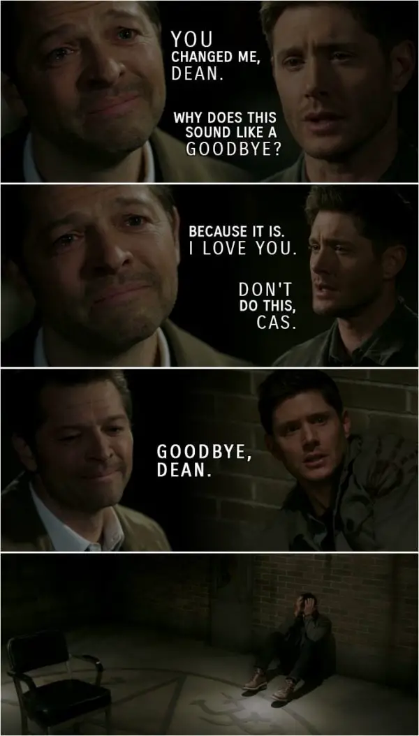 Quote from Supernatural 15x18 | Castiel: Everything you have ever done, the good and the bad, you have done for love. You raised your little brother for love. You fought for this whole world for love. That is who you are. You're the most caring man on Earth. You are the most selfless, loving human being I will ever know. You know, ever since we met and ever since I pulled you out of Hell, knowing you has changed me. Because you cared, I cared. I cared about you. I cared about Sam. I cared about Jack. I cared about the whole world because of you. You changed me, Dean. Dean Winchester: Why does this sound like a goodbye? Castiel: Because it is. I love you. Dean Winchester: Don't do this, Cas. (The Empty shows up) Cas. Castiel: Goodbye, Dean. (The Empty takes Cas and Billie along with him...)