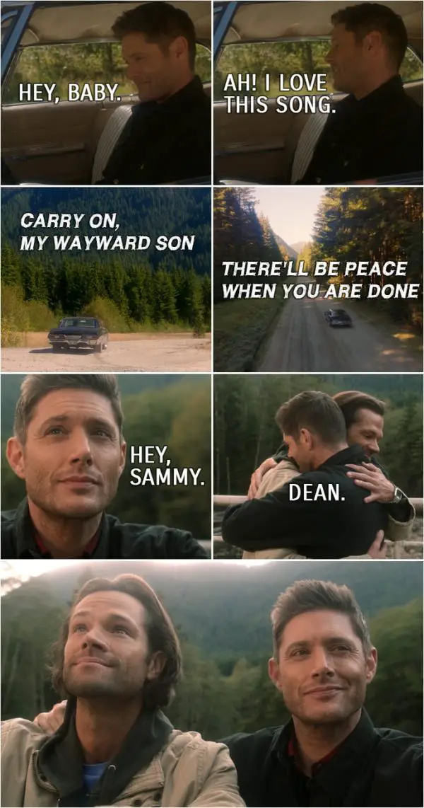 Quote from Supernatural 15x20 | Dean Winchester: I think I'll go for a drive. Bobby Singer: Have fun. Dean Winchester (to the Impala): Hey, baby. (turns on the radio and "Carry On My Wayward Son" is playing...) Ah! I love this song. (When finally it is time for Sam to join Dean in Heaven and they meet again...) Dean Winchester: Hey, Sammy. Sam Winchester: Dean.