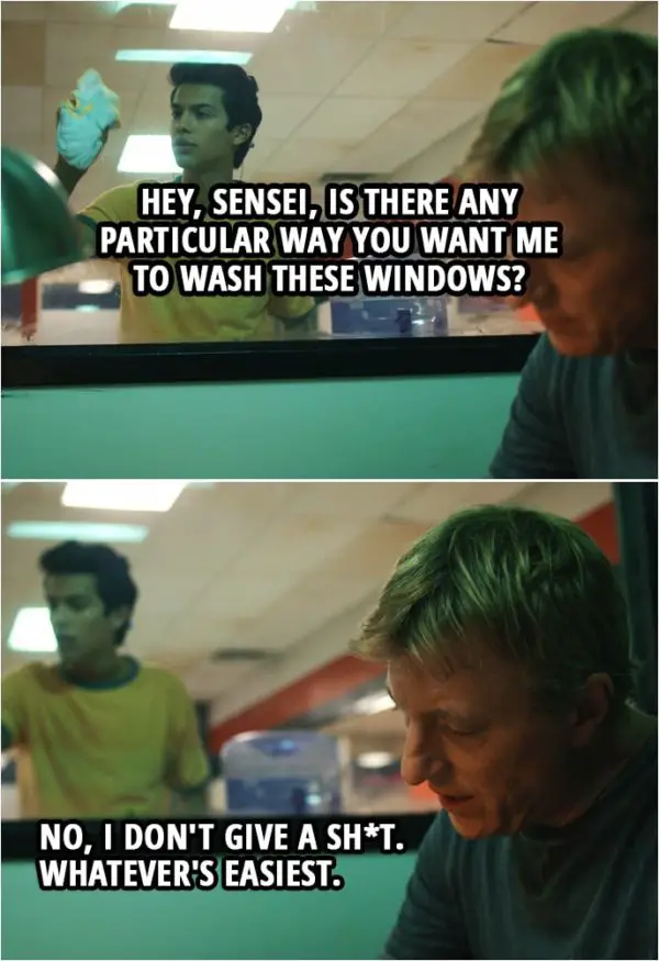 Quote from Cobra Kai 1x02 | Miguel Diaz: Hey, Sensei, is there any particular way you want me to wash these windows? Johnny Lawrence: No, I don't give a sh*t. Whatever's easiest.