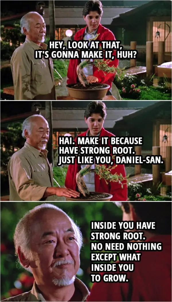 Quote from the movie The Karate Kid Part III (1989) | (The almost destroyed bonsai tree is looking better...) Daniel LaRusso: Hey, look at that, it's gonna make it, huh? Mr. Miyagi: Hai. Make it because have strong root. Just like you, Daniel-san. Inside you have strong root. No need nothing except what inside you to grow.