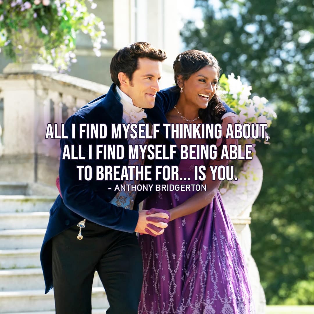 Quote by Anthony Bridgerton |  All I find myself thinking about, all I find myself being able to breathe for… is you. (Anthony Bridgerton to Kate – Ep 2×07)