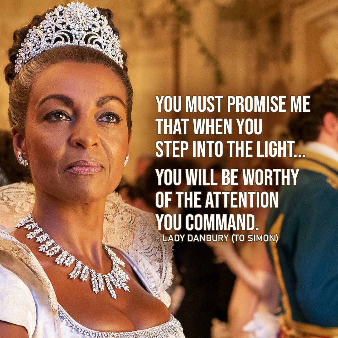 Quote from Bridgerton |  You must promise me that when you step into the light… you will be worthy of the attention you command. (Lady Danbury to Simon – Ep. 1×02)