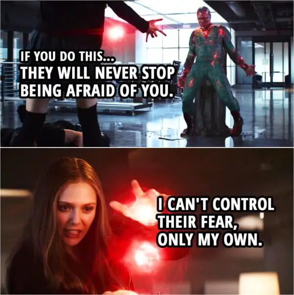 Quote from Captain America: Civil War (2016) | Wanda Maximoff: I'm leaving. Vision: I can't let you. Wanda Maximoff: I'm sorry. Vision: If you do this... they will never stop being afraid of you. Wanda Maximoff: I can't control their fear, only my own.