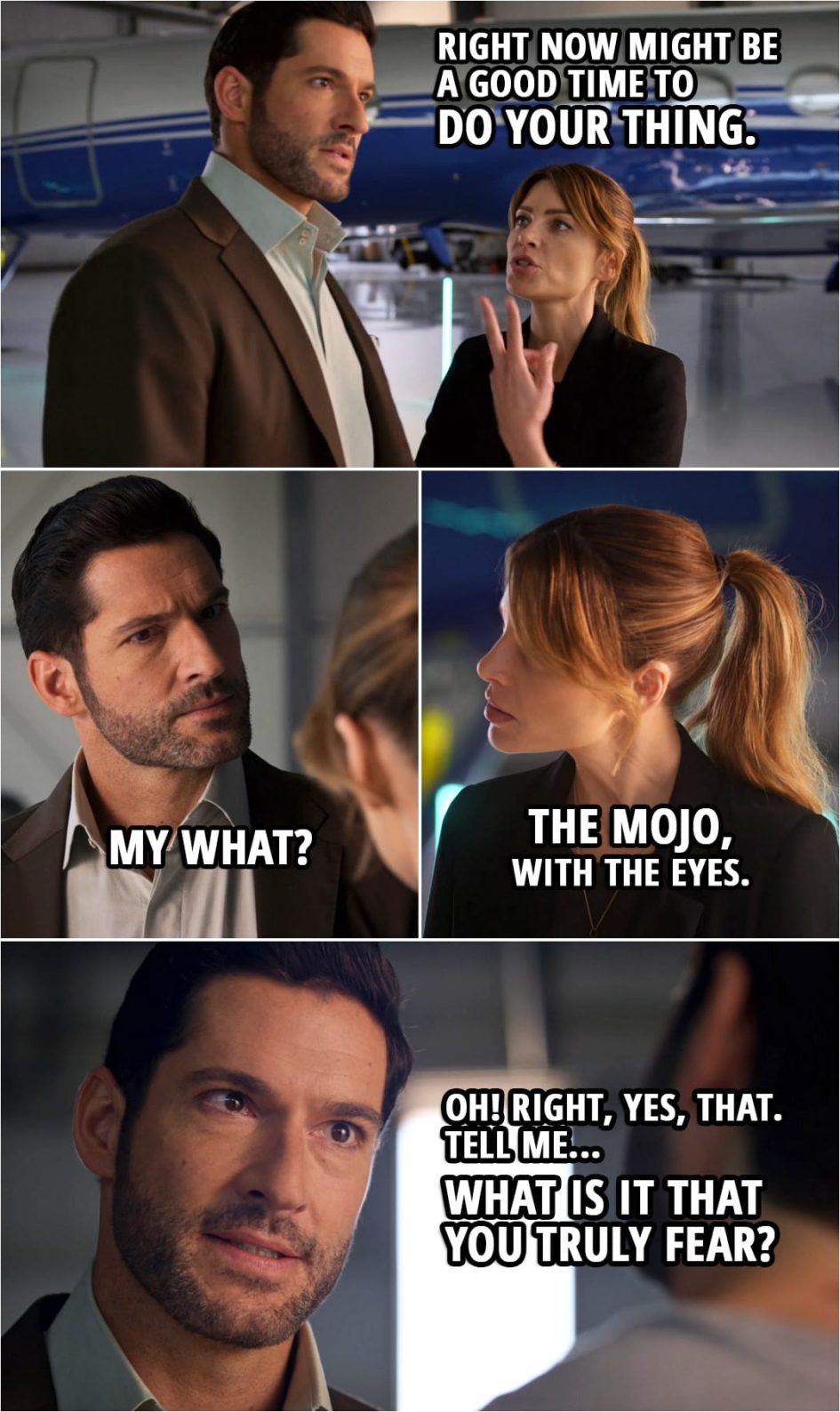 Quote from Lucifer 5x02 | (Michael is pretending to be Lucifer, solving crimes and stuff...) Chloe Decker: So right now might be a good time to do your thing. Michael: My what? Chloe Decker: The mojo, with the eyes. Michael: Oh! Right, yes, that. Mr. Brody. Sorry, one last question. Tell me... What is it that you truly fear?