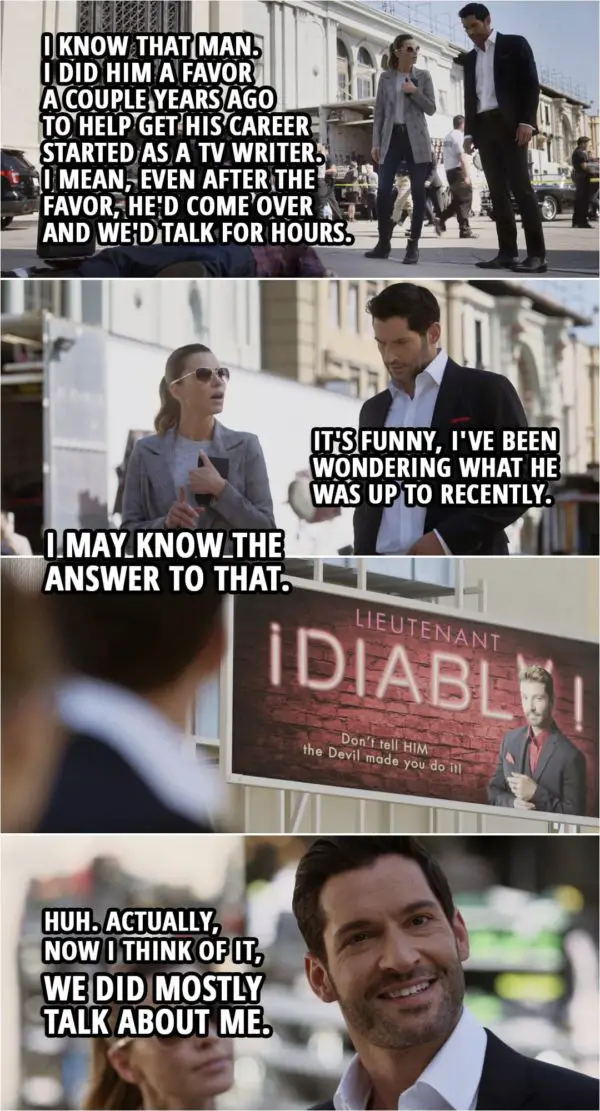 Quote from Lucifer 5x03 | Lucifer Morningstar: I know that man. That's Matt Owens. I did him a favor a couple years ago to help get his career started as a TV writer. I mean, even after the favor, he'd come over and we'd talk for hours. It's funny, I've been wondering what he was up to recently. You know, before I went... Chloe Decker: Right. Lucifer Morningstar: Yeah. Chloe Decker: I may know the answer to that. (points to a billboard) Lucifer Morningstar: Huh. Actually, now I think of it, we did mostly talk about me.