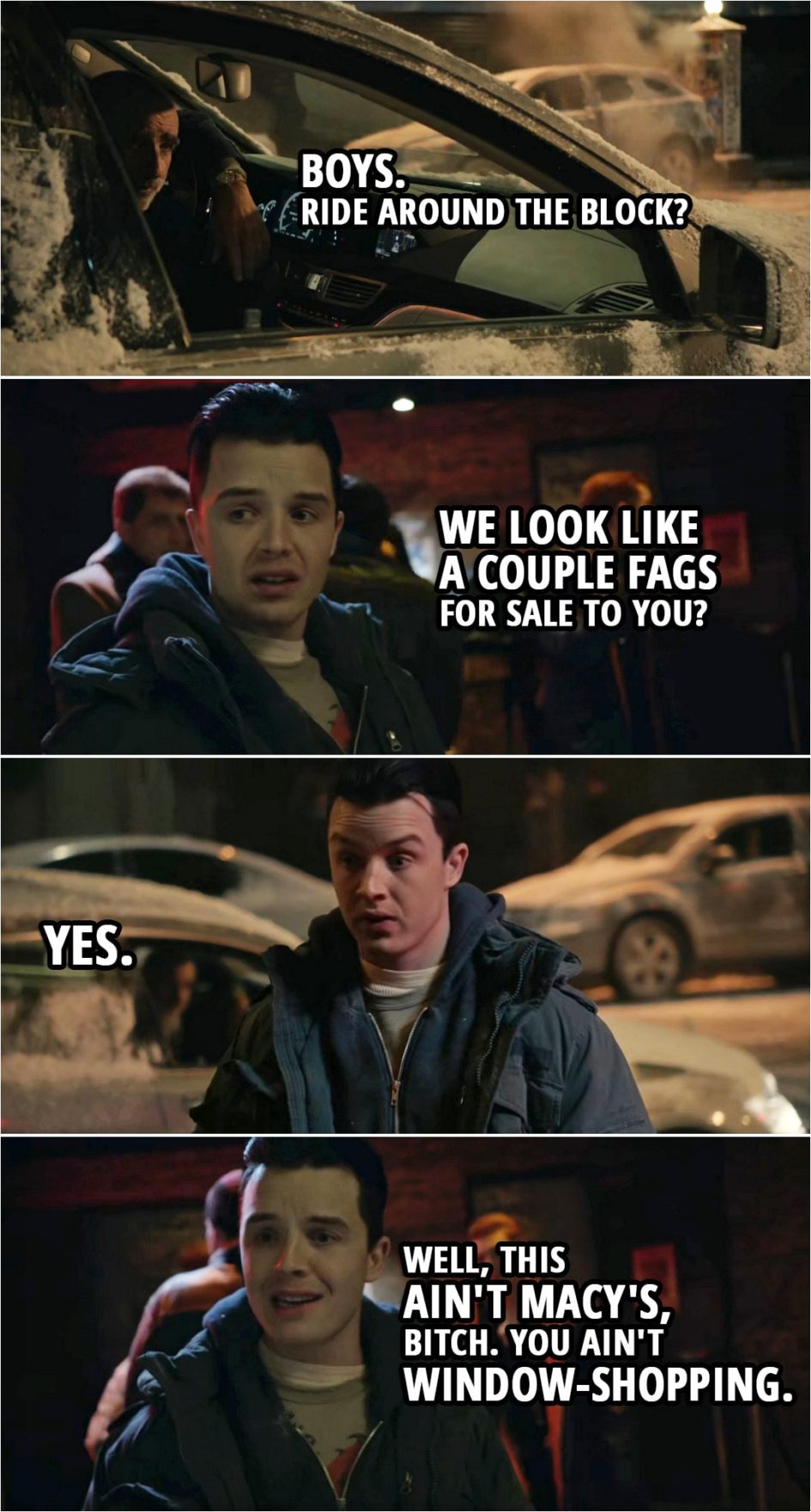 Quote from Shameless 4x09 | (Car stops in front of the club where Mickey and Ian are talking...) Man: Boys. Ride around the block? Mickey Milkovich: We look like a couple fags for sale to you? Man: Yes. Mickey Milkovich: Well, this ain't Macy's, b*tch. You ain't window-shopping.