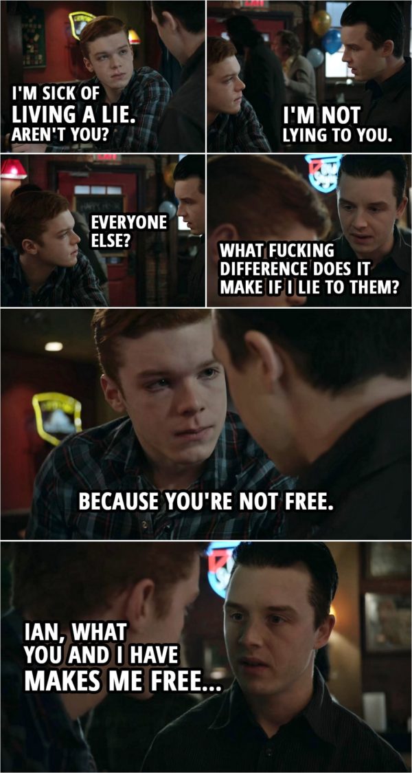 Quote from Shameless 4x11 | Ian Gallagher: I'm sick of living a lie. Aren't you? Mickey Milkovich: I'm not lying to you. Ian Gallagher: Everyone else? Mickey Milkovich: Who gives a sh*t about everybody else? What f**king difference does it make if I lie to them? Ian Gallagher: 'Cause... because you're not free. Mickey Milkovich: Ian, what you and I have makes me free... not what these a**holes know.