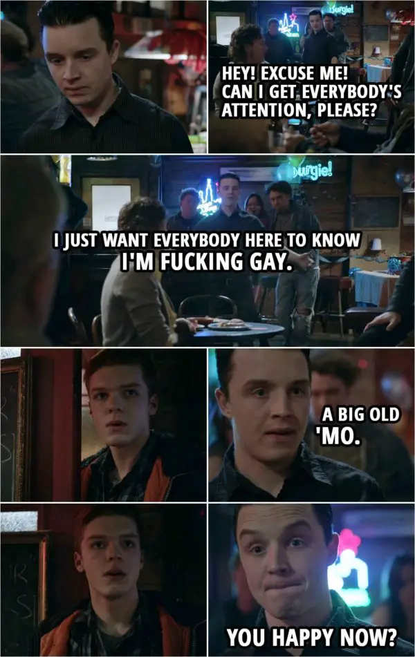 Quote from Shameless 4x11 | Mickey Milkovich: Hey! Excuse me! Can I get everybody's attention, please? I just want everybody here to know I'm f**king gay. A big old 'mo. I just thought everybody should know that. You happy now? Terry Milkovich: I'll f**king kill you! You son of a b*tch!