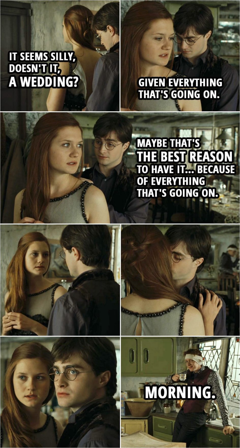 Quote from Harry Potter and the Deathly Hallows: Part 1 (2010) | Ginny Weasley: It seems silly, doesn't it, a wedding? Given everything that's going on. Harry Potter: Maybe that's the best reason to have it... because of everything that's going on. (Ginny and Harry kiss. George sneaks in...) George Weasley: Morning.