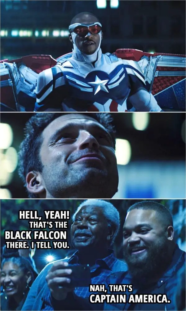 Quote from The Falcon and The Winter Soldier 1x06 | Bystander: Hell, yeah! That's the Black Falcon there. I tell you. Another bystander: Nah, that's Captain America.