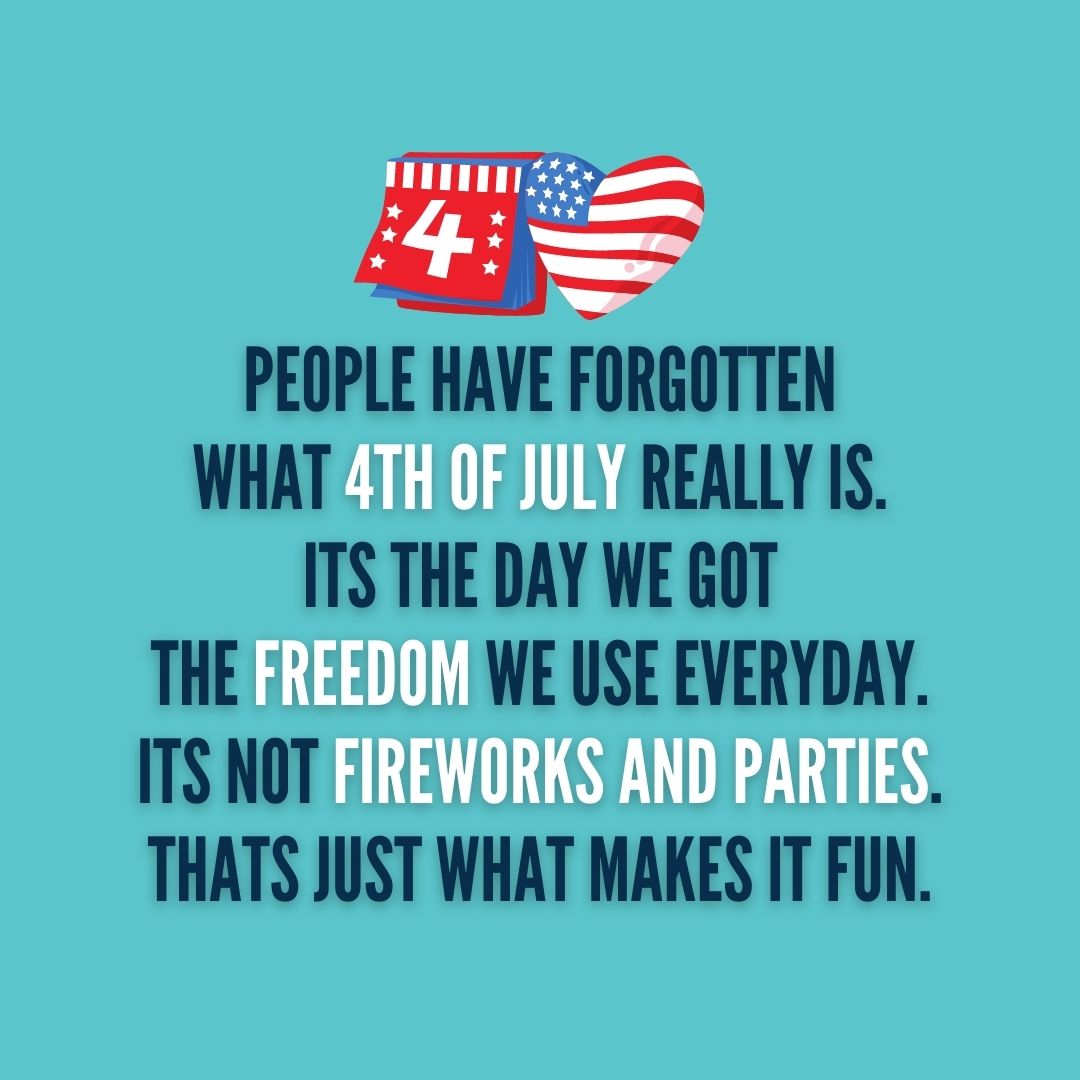 Quote about 4th of July |  People have forgotten what 4th of July really is. Its the day we got the freedom we use everyday. Its not fireworks and parties. Thats just what makes it fun. – Unknown