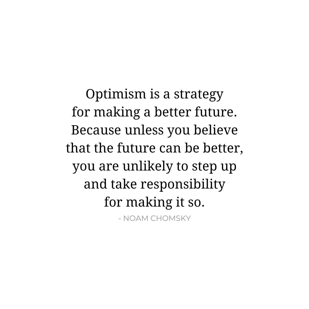 Future Quotes: Optimism is a strategy for making a better future. Because unless you believe that the future can be better, you are unlikely to step up and take responsibility for making it so. - Noam Chomsky