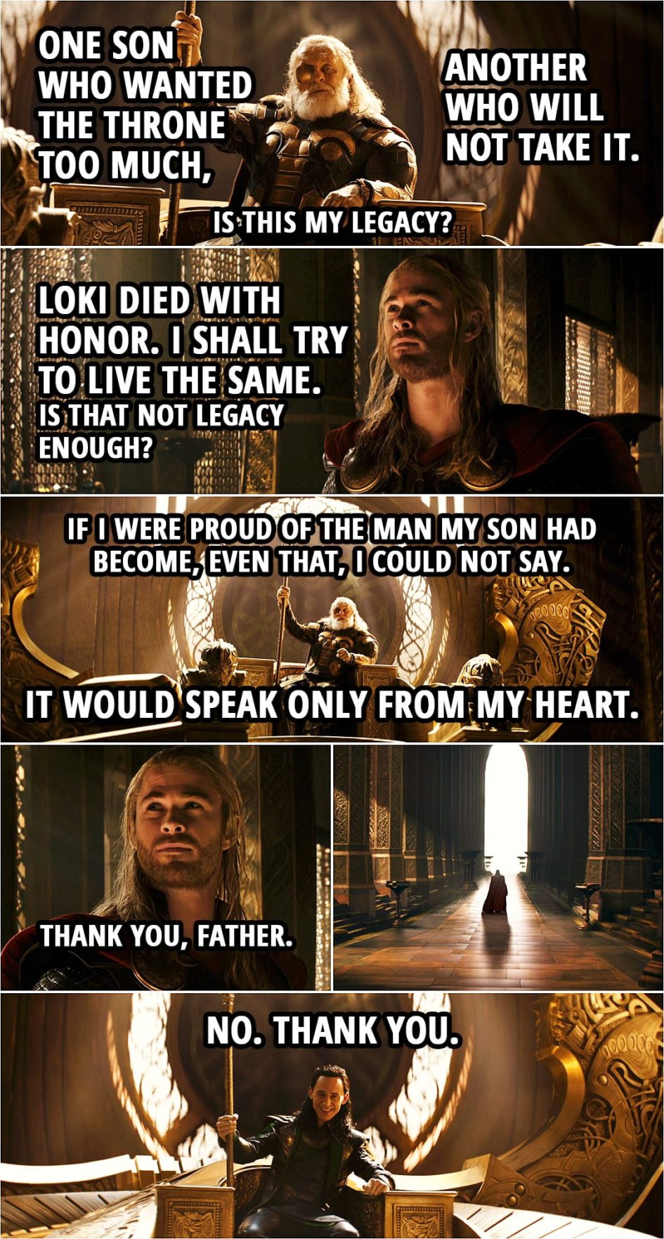 Quote from Thor: The Dark World (2013) | Odin: One son who wanted the throne too much, another who will not take it. Is this my legacy? Thor: Loki died with honor. I shall try to live the same. Is that not legacy enough? (offers Mjolnir back to Odin) Odin: It belongs to you. If you are worthy of it. Thor: I shall try to be. Odin: I cannot give you my blessing, nor can I wish you good fortune. Thor: I know. Odin: If I were proud of the man my son had become, even that, I could not say. It would speak only from my heart. Go, my son. Thor: Thank you, Father. (Odin turns into Loki...) Loki: No. Thank you.