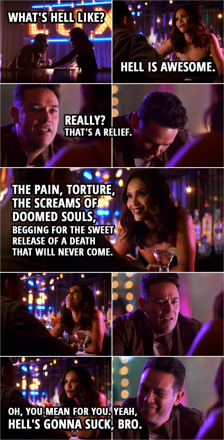 Quote from Lucifer 5x11 | Dan Espinoza: What's Hell like? Mazikeen: Oh, Hell is awesome. Dan Espinoza: Really? That's a relief. Mazikeen: The pain, torture, the screams of doomed souls, begging for the sweet release of a death that will never come. Oh, you mean for you. Yeah, Hell's gonna suck, bro.