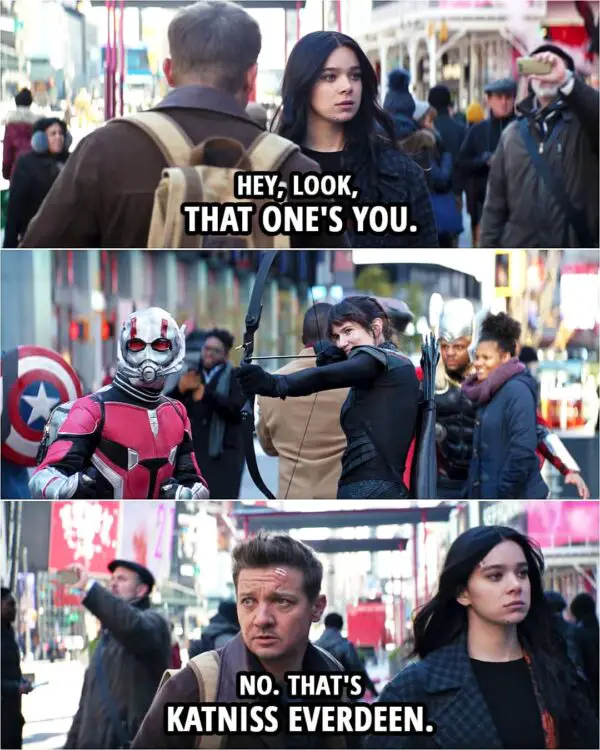 Quote from Hawkeye 1x02 | (There are cosplayers on the street taking pictures with tourists...) Kate Bishop: Hey, look, that one's you. Clint Barton: No. That's Katniss Everdeen. Let's go.