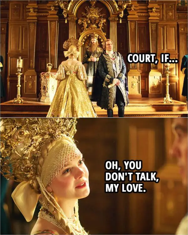 Quote from The Great 2x02 | (At the coronation...) Peter: Court, if... Catherine: Oh, you don't talk, my love.