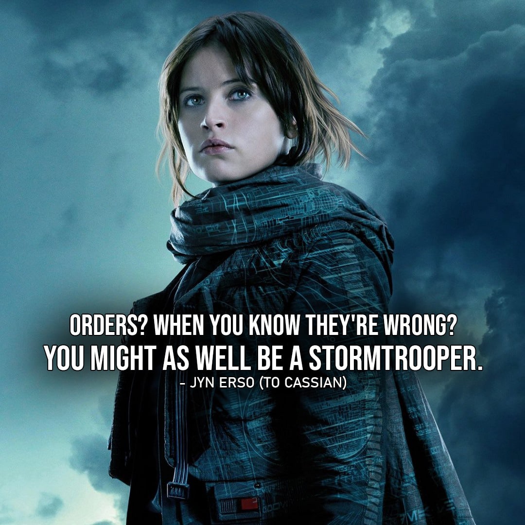 One of the best quotes by Jyn Erso from Rogue One: A Star Wars Story | “Orders? When you know they’re wrong? You might as well be a Stormtrooper.” (to Cassian, Rogue One: A Star Wars Story)