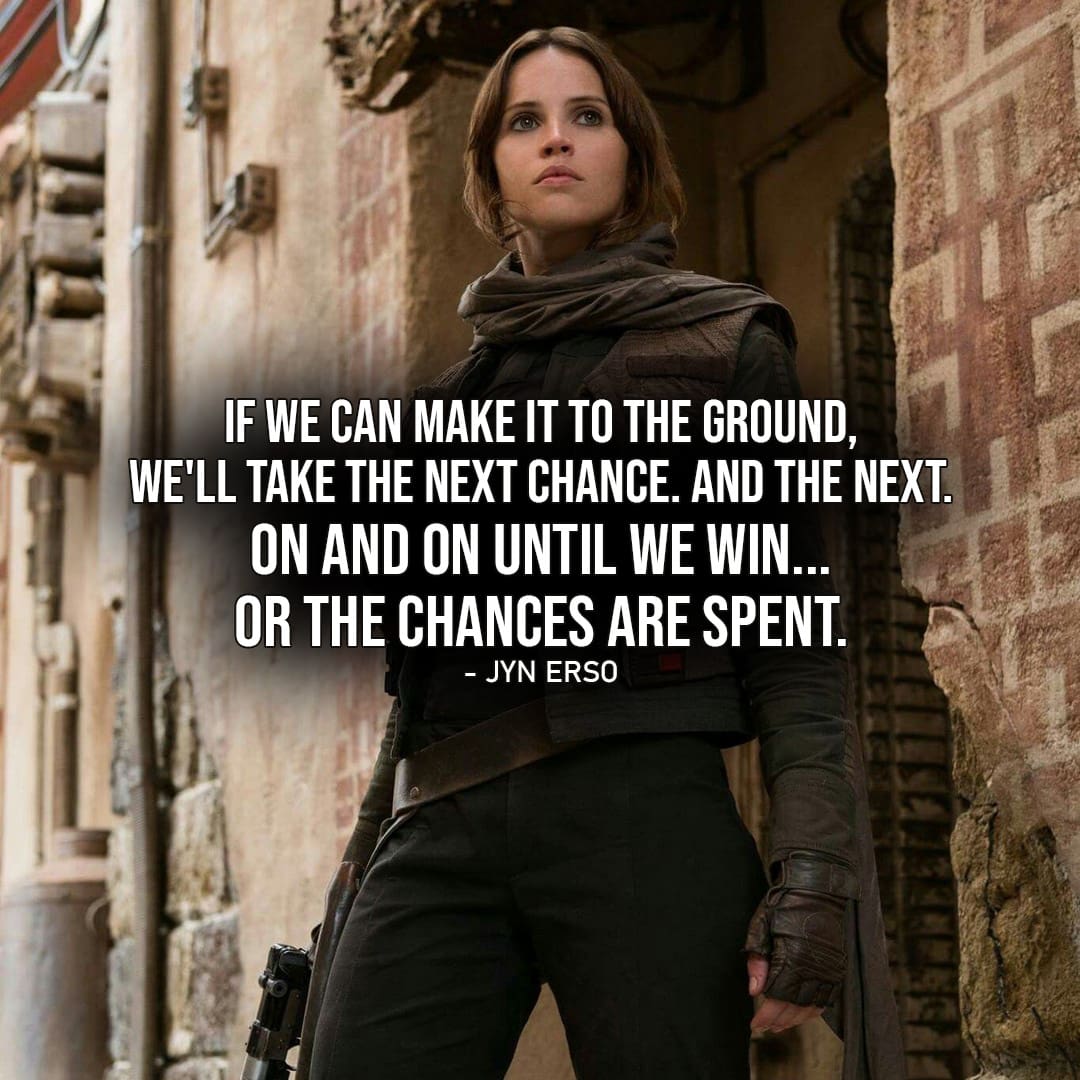 One of the best quotes by Jyn Erso from Rogue One: A Star Wars Story | "If we can make it to the ground, we'll take the next chance. And the next. On and on until we win... or the chances are spent." (Rogue One: A Star Wars Story)
