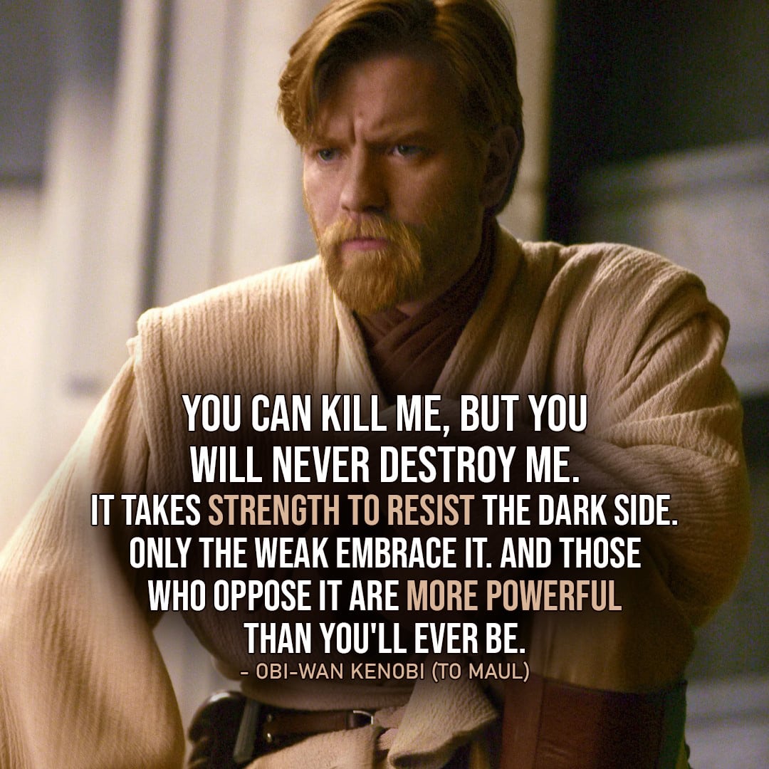 One of the best quotes by Obi-Wan Kenobi from the Star Wars Universe | "You can kill me, but you will never destroy me. It takes strength to resist the dark side. Only the weak embrace it. And those who oppose it are more powerful than you'll ever be." (to Maul, Star Wars: The Clone Wars - Ep. 5x16)