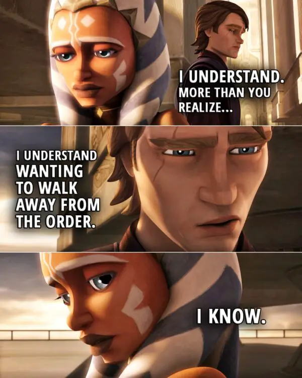 Quote from Star Wars: The Clone Wars 5x20 | Anakin Skywalker: I understand. More than you realize, I understand wanting to walk away from the Order. Ahsoka Tano: I know.