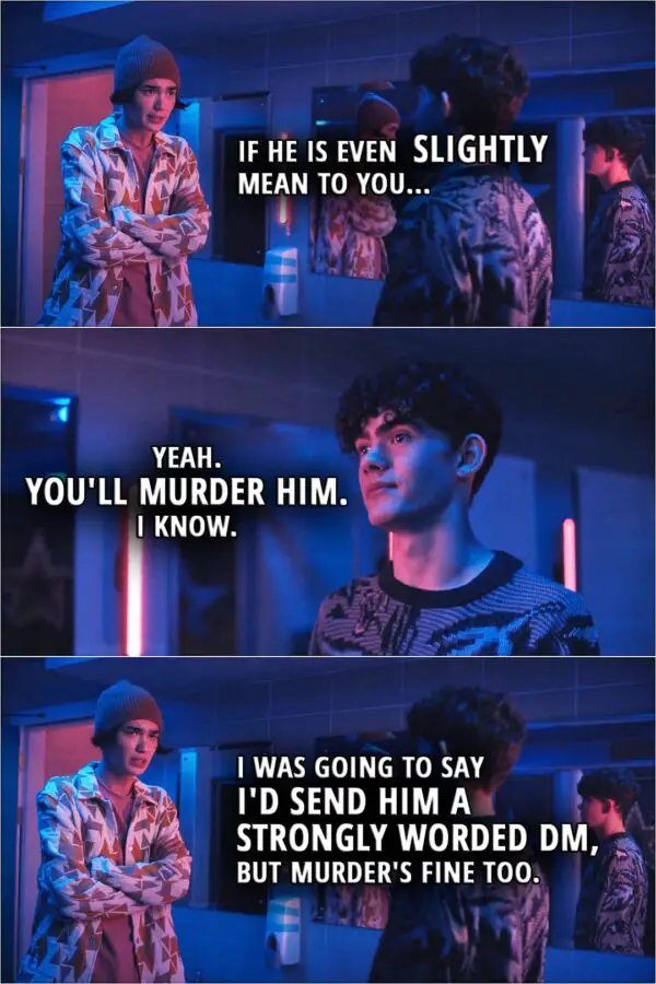 Quote from Heartstopper 1x05 | Tao Xu: If he is even SLIGHTLY mean to you... Charlie Spring: Yeah. You'll murder him. I know. Tao Xu: I was going to say I'd send him a strongly worded DM, but murder's fine too.
