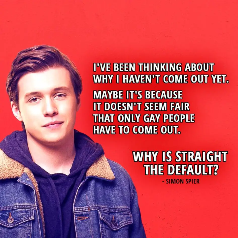 Quote from the movie Love, Simon | Simon Spier: I've been thinking about why I haven't come out yet. Maybe it's because it doesn't seem fair that only gay people have to come out. Why is straight the default?