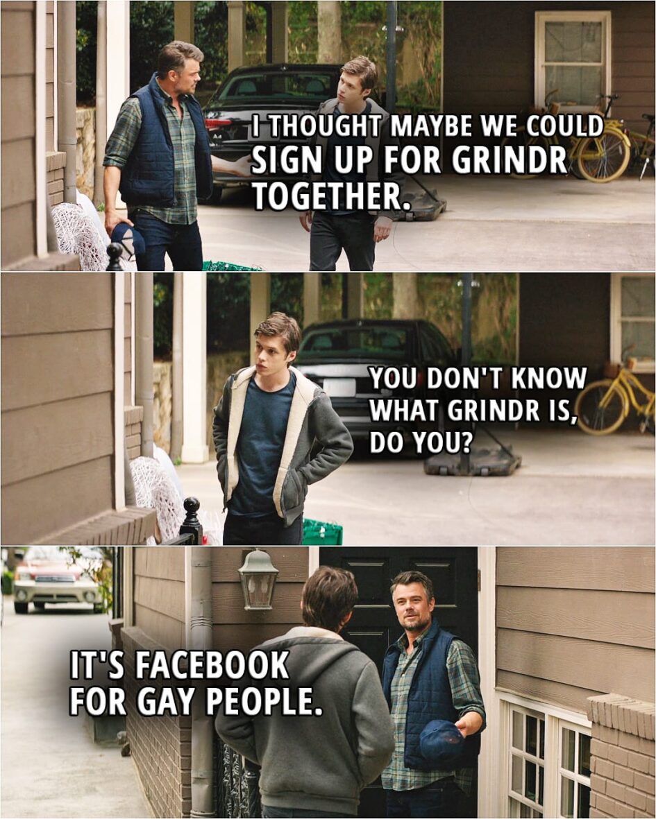 Quote from the movie Love, Simon | Jack Spier: I thought maybe we could sign up for Grindr together. Simon Spier: You don't know what Grindr is, do you? Jack Spier: It's Facebook for gay people. Simon Spier: Not what it is.