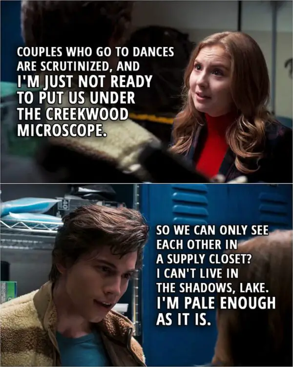 Quote from Love, Victor 1x09 | Lake Meriwether: Felix... Couples who go to dances are scrutinized, and I'm just not ready to put us under the Creekwood microscope. Felix Weston: So we can only see each other in a supply closet? I can't live in the shadows, Lake. I'm pale enough as it is.