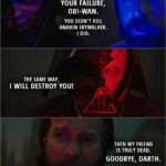 Quote from Obi-Wan Kenobi 1x06 (TV series) | Obi-Wan Kenobi: I'm sorry. I'm sorry, Anakin. For all of it. Darth Vader: I am not your failure, Obi-Wan. You didn't kill Anakin Skywalker. I did. The same way, I will destroy you! Obi-Wan Kenobi: Then my friend is truly dead. Goodbye, Darth.