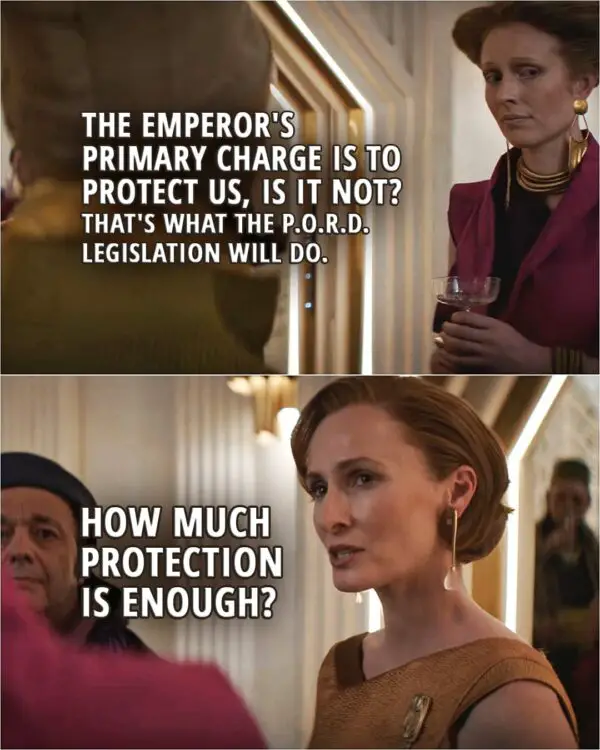 Quote from Andor 1x08 | Senator Vivyn: The Emperor's primary charge is to protect us, is it not? And that's what the P.O.R.D. legislation will do. Mon Mothma: How much protection is enough?