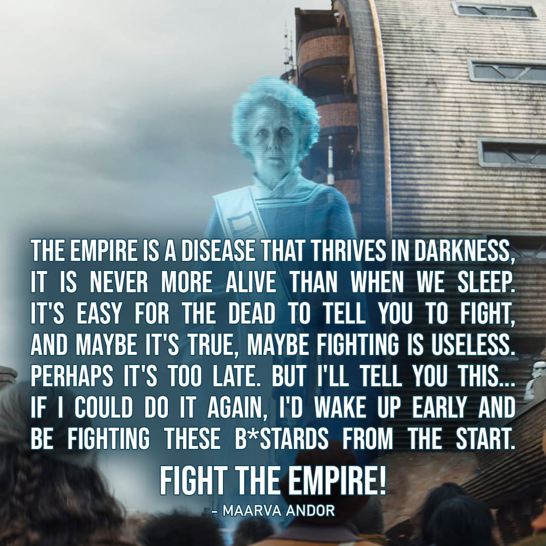 One of the best quotes from Andor (Star Wars series) | “The Empire is a disease that thrives in darkness, it is never more alive than when we sleep. It’s easy for the dead to tell you to fight, and maybe it’s true, maybe fighting is useless. Perhaps it’s too late. But I’ll tell you this… If I could do it again, I’d wake up early and be fighting these b*stards from the start. Fight the Empire!” – Maarva Andor (Ep. 1×12)