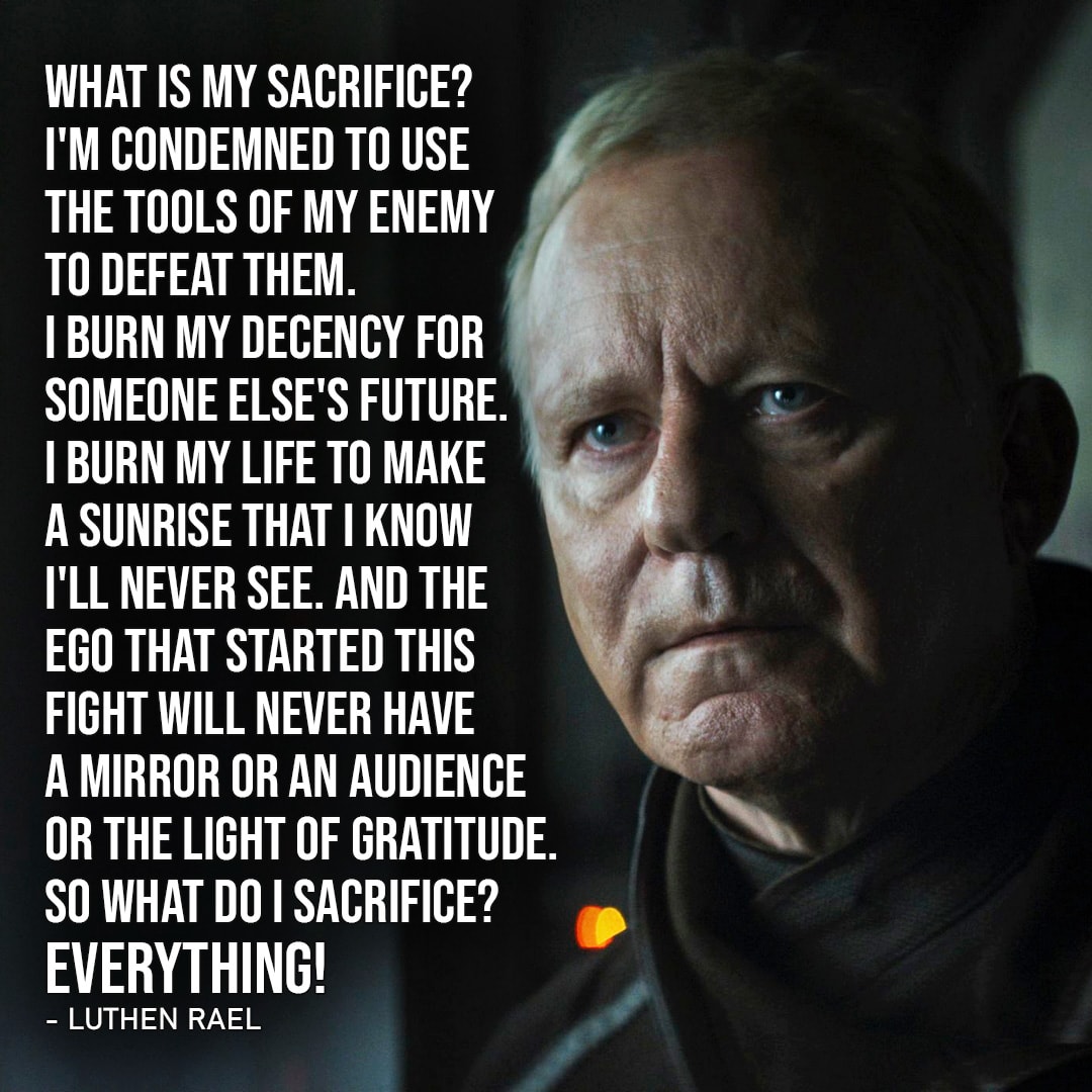 One of the best quotes by Luthen Rael from Star Wars | “What is my sacrifice? I’m condemned to use the tools of my enemy to defeat them. I burn my decency for someone else’s future. I burn my life to make a sunrise that I know I’ll never see. And the ego that started this fight will never have a mirror or an audience or the light of gratitude. So what do I sacrifice? Everything!” (to Lonni Jung, Andor – Ep. 1×10)