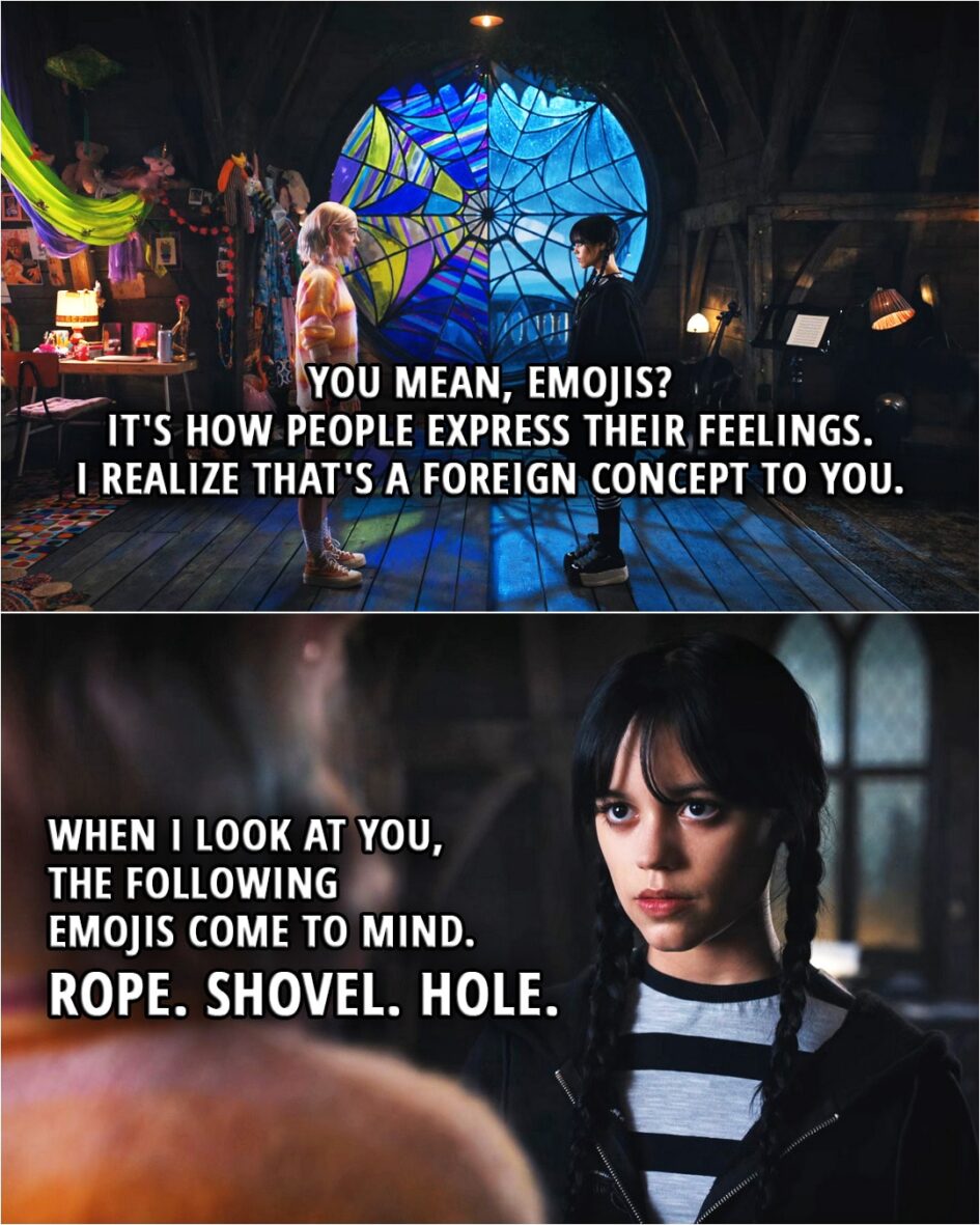 Quote from Wednesday 1x01 | Enid Sinclair: Uh, you mean, emojis? It's how people express their feelings. I realize that's a foreign concept to you. Wednesday Addams: When I look at you, the following emojis come to mind. Rope, shovel, hole.